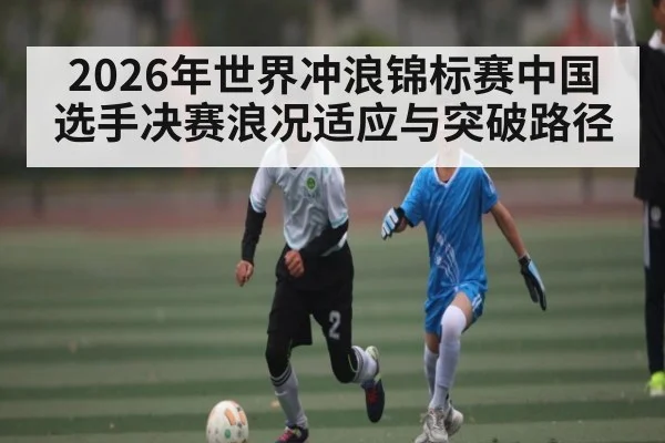 2026年世界冲浪锦标赛中国选手决赛浪况适应与突破路径